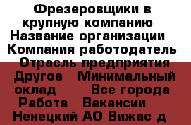 Фрезеровщики в крупную компанию › Название организации ­ Компания-работодатель › Отрасль предприятия ­ Другое › Минимальный оклад ­ 1 - Все города Работа » Вакансии   . Ненецкий АО,Вижас д.